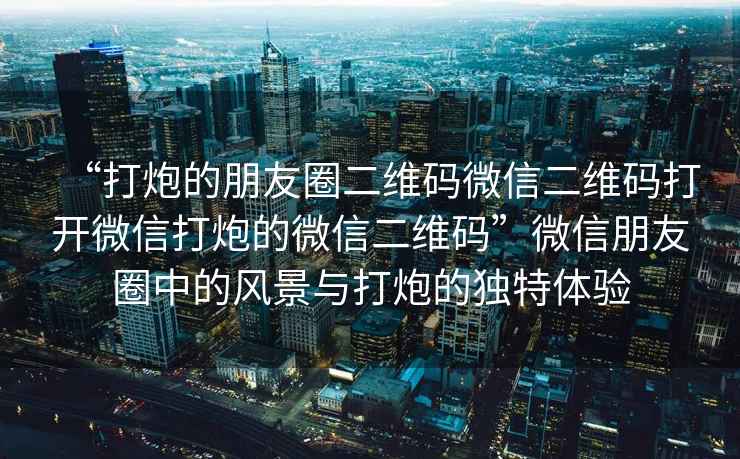 “打炮的朋友圈二維碼微信二維碼打開(kāi)微信打炮的微信二維碼”微信朋友圈中的風(fēng)景與打炮的獨(dú)特體驗(yàn)