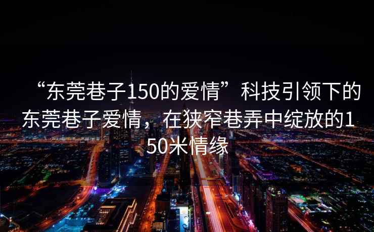 “東莞巷子150的愛情”科技引領(lǐng)下的東莞巷子愛情，在狹窄巷弄中綻放的150米情緣