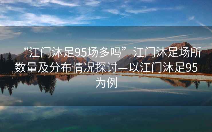 “江門(mén)沐足95場(chǎng)多嗎”江門(mén)沐足場(chǎng)所數(shù)量及分布情況探討—以江門(mén)沐足95為例