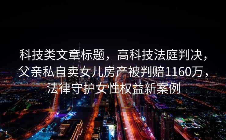 科技類文章標(biāo)題，高科技法庭判決，父親私自賣女兒房產(chǎn)被判賠1160萬(wàn)，法律守護(hù)女性權(quán)益新案例