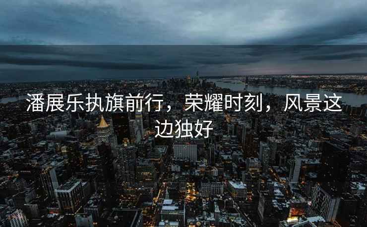 潘展樂(lè)執(zhí)旗前行，榮耀時(shí)刻，風(fēng)景這邊獨(dú)好