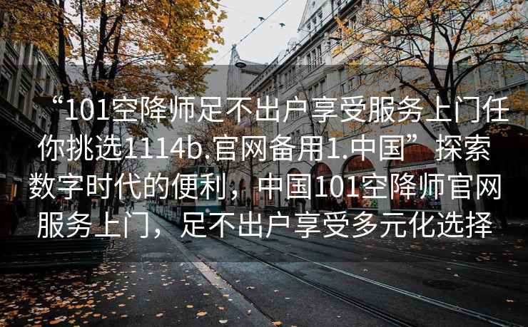 “101空降師足不出戶享受服務(wù)上門任你挑選1114b.官網(wǎng)備用1.中國(guó)”探索數(shù)字時(shí)代的便利，中國(guó)101空降師官網(wǎng)服務(wù)上門，足不出戶享受多元化選擇