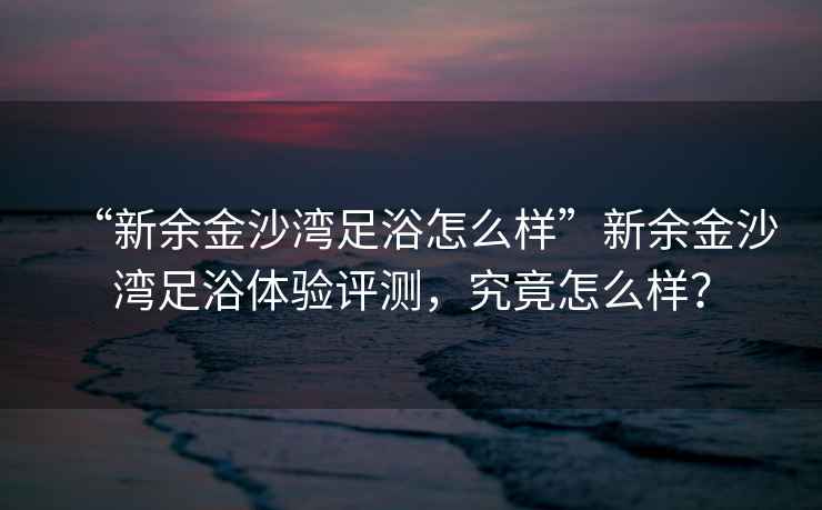 “新余金沙灣足浴怎么樣”新余金沙灣足浴體驗評測，究竟怎么樣？