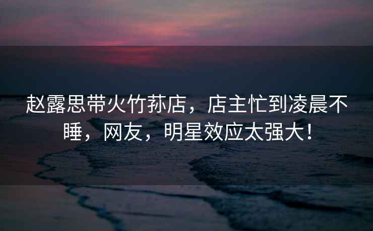 趙露思帶火竹蓀店，店主忙到凌晨不睡，網(wǎng)友，明星效應(yīng)太強大！