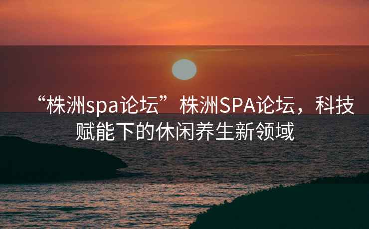 “株洲spa論壇”株洲SPA論壇，科技賦能下的休閑養(yǎng)生新領(lǐng)域