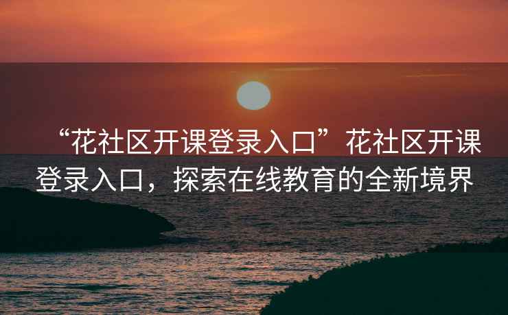 “花社區(qū)開課登錄入口”花社區(qū)開課登錄入口，探索在線教育的全新境界