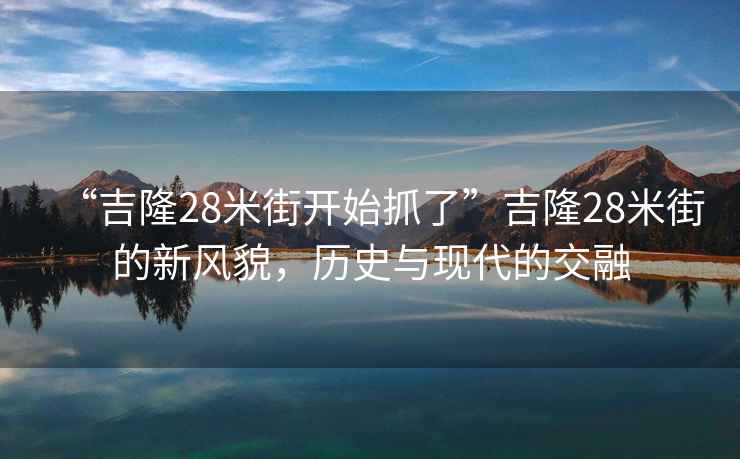 “吉隆28米街開(kāi)始抓了”吉隆28米街的新風(fēng)貌，歷史與現(xiàn)代的交融