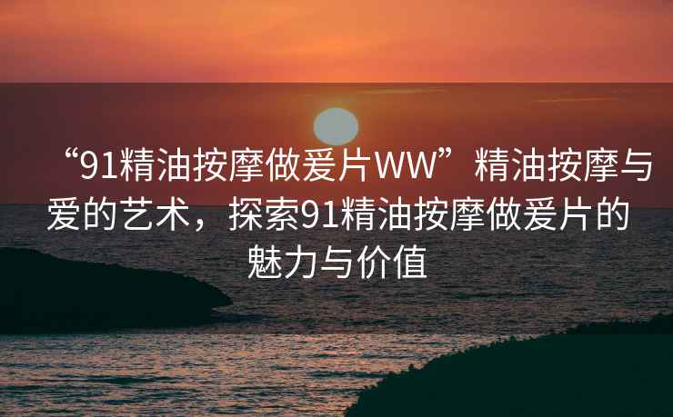 “91精油按摩做爰片WW”精油按摩與愛的藝術(shù)，探索91精油按摩做爰片的魅力與價(jià)值