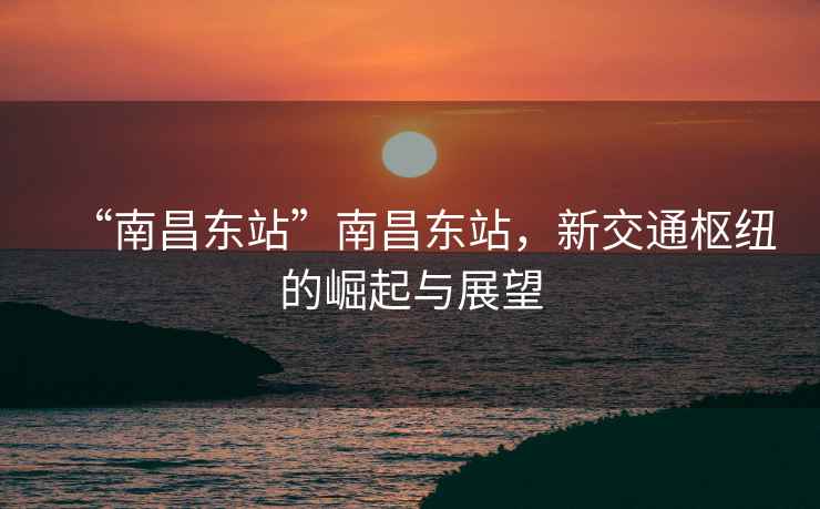 “南昌東站”南昌東站，新交通樞紐的崛起與展望