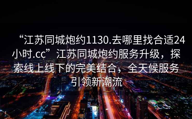 “江蘇同城炮約1130.去哪里找合適24小時.cc”江蘇同城炮約服務(wù)升級，探索線上線下的完美結(jié)合，全天候服務(wù)引領(lǐng)新潮流