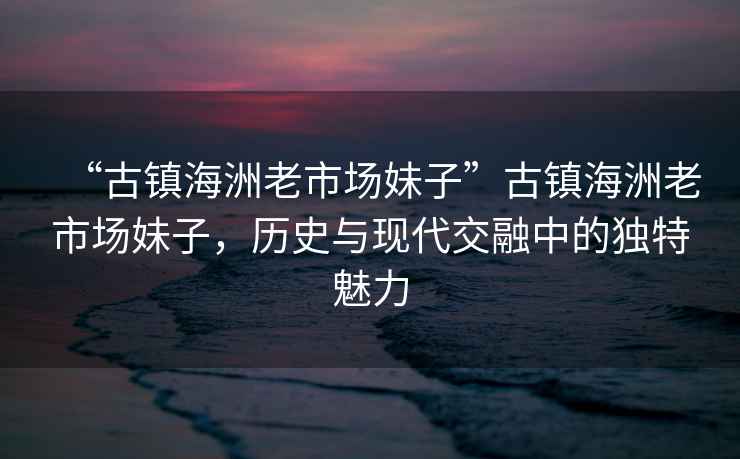 “古鎮(zhèn)海洲老市場(chǎng)妹子”古鎮(zhèn)海洲老市場(chǎng)妹子，歷史與現(xiàn)代交融中的獨(dú)特魅力