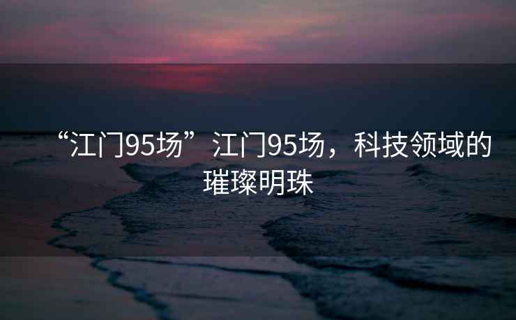 “江門95場”江門95場，科技領(lǐng)域的璀璨明珠
