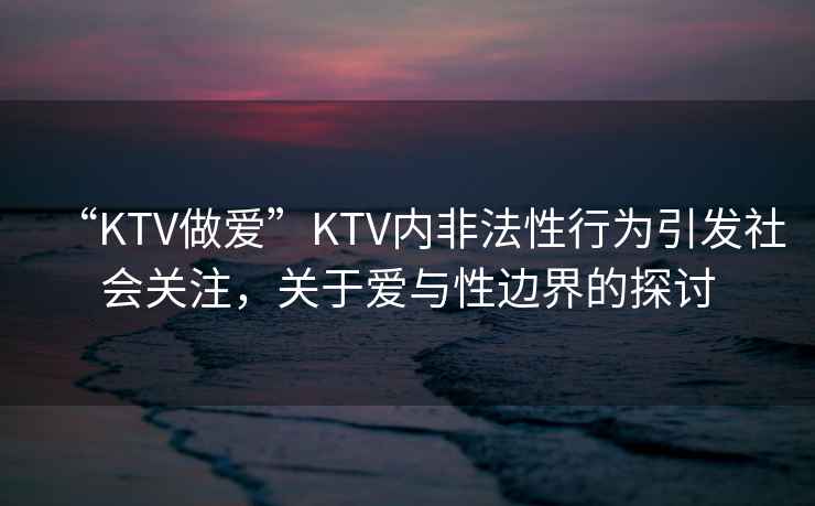 “KTV做愛”KTV內(nèi)非法性行為引發(fā)社會關(guān)注，關(guān)于愛與性邊界的探討