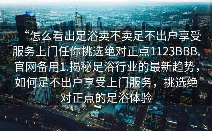 “怎么看出足浴賣不賣足不出戶享受服務(wù)上門任你挑選絕對正點(diǎn)1123BBB.官網(wǎng)備用1.揭秘足浴行業(yè)的最新趨勢，如何足不出戶享受上門服務(wù)，挑選絕對正點(diǎn)的足浴體驗(yàn)