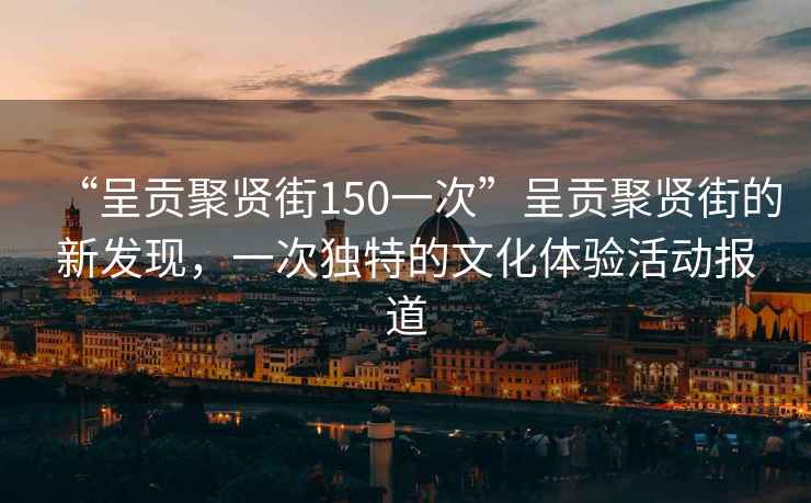 “呈貢聚賢街150一次”呈貢聚賢街的新發(fā)現(xiàn)，一次獨特的文化體驗活動報道