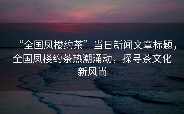 “全國鳳樓約茶”當(dāng)日新聞文章標(biāo)題，全國鳳樓約茶熱潮涌動，探尋茶文化新風(fēng)尚