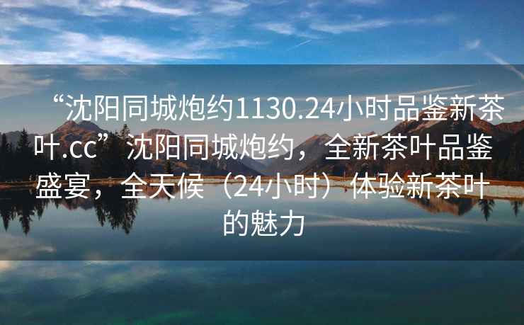 “沈陽(yáng)同城炮約1130.24小時(shí)品鑒新茶葉.cc”沈陽(yáng)同城炮約，全新茶葉品鑒盛宴，全天候（24小時(shí)）體驗(yàn)新茶葉的魅力