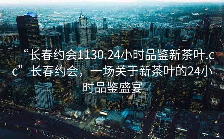 “長春約會1130.24小時品鑒新茶葉.cc”長春約會，一場關(guān)于新茶葉的24小時品鑒盛宴