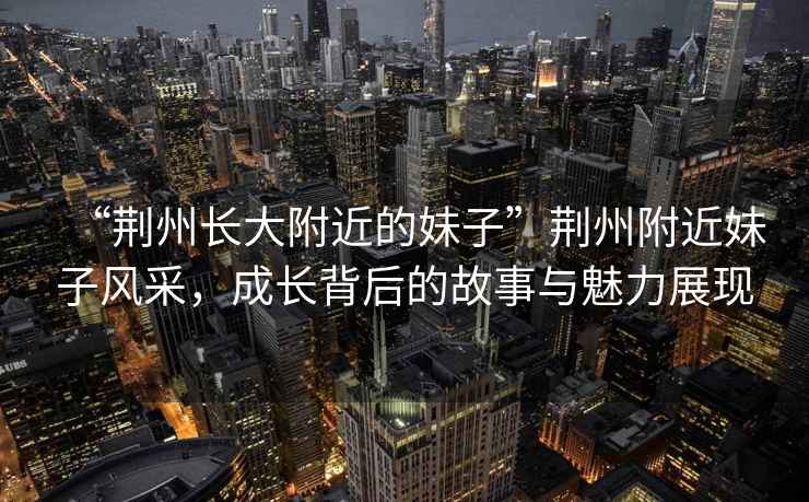 “荊州長大附近的妹子”荊州附近妹子風采，成長背后的故事與魅力展現(xiàn)