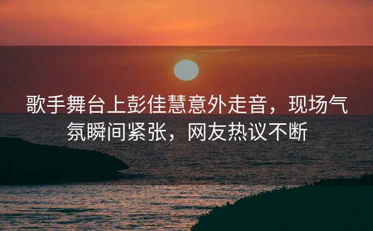 歌手舞臺上彭佳慧意外走音，現(xiàn)場氣氛瞬間緊張，網(wǎng)友熱議不斷