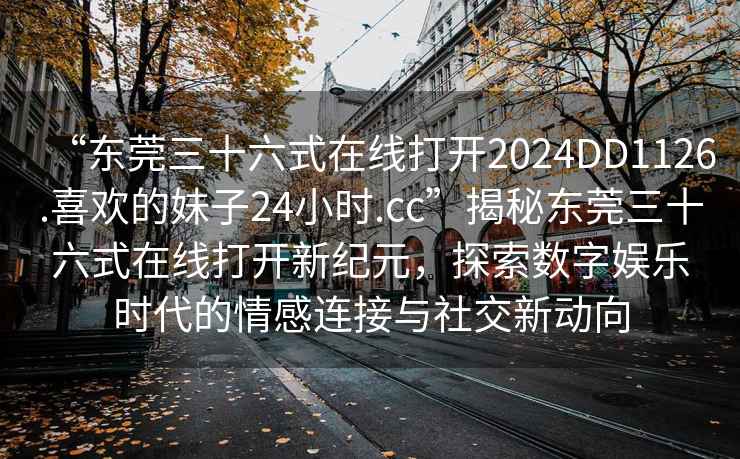 “東莞三十六式在線打開(kāi)2024DD1126.喜歡的妹子24小時(shí).cc”揭秘東莞三十六式在線打開(kāi)新紀(jì)元，探索數(shù)字娛樂(lè)時(shí)代的情感連接與社交新動(dòng)向