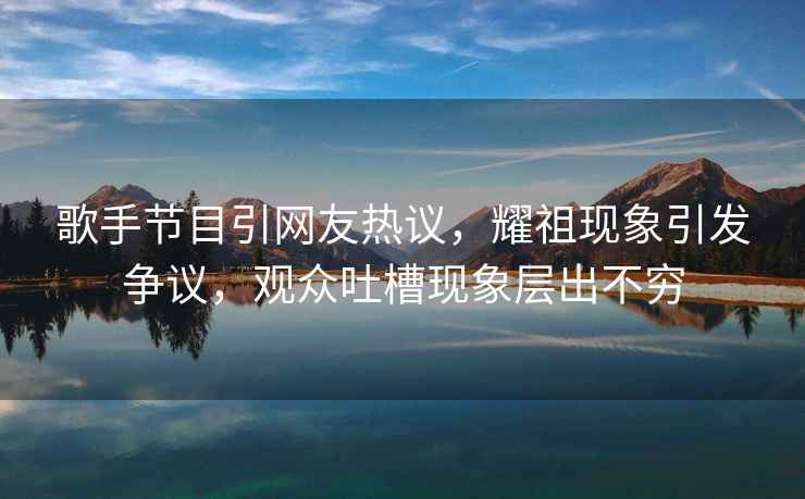 歌手節(jié)目引網(wǎng)友熱議，耀祖現(xiàn)象引發(fā)爭議，觀眾吐槽現(xiàn)象層出不窮