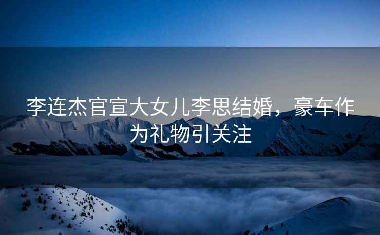 李連杰官宣大女兒李思結(jié)婚，豪車作為禮物引關(guān)注
