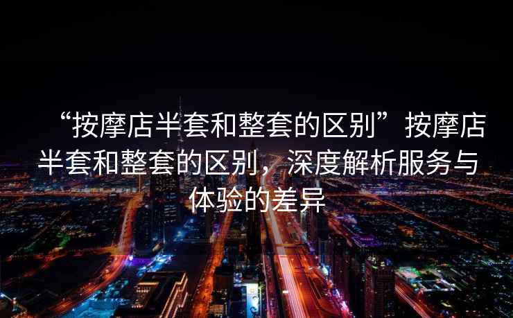 “按摩店半套和整套的區(qū)別”按摩店半套和整套的區(qū)別，深度解析服務與體驗的差異