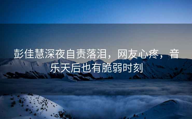 彭佳慧深夜自責(zé)落淚，網(wǎng)友心疼，音樂天后也有脆弱時刻