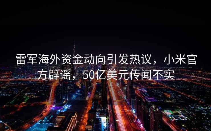 雷軍海外資金動向引發(fā)熱議，小米官方辟謠，50億美元傳聞不實(shí)