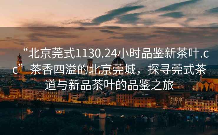 “北京莞式1130.24小時品鑒新茶葉.cc”茶香四溢的北京莞城，探尋莞式茶道與新品茶葉的品鑒之旅