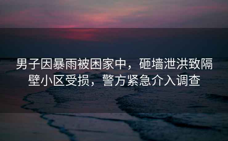 男子因暴雨被困家中，砸墻泄洪致隔壁小區(qū)受損，警方緊急介入調(diào)查
