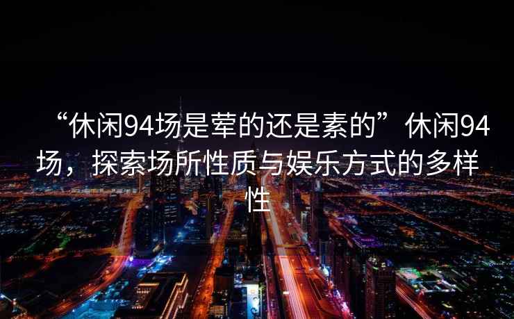 “休閑94場(chǎng)是葷的還是素的”休閑94場(chǎng)，探索場(chǎng)所性質(zhì)與娛樂方式的多樣性