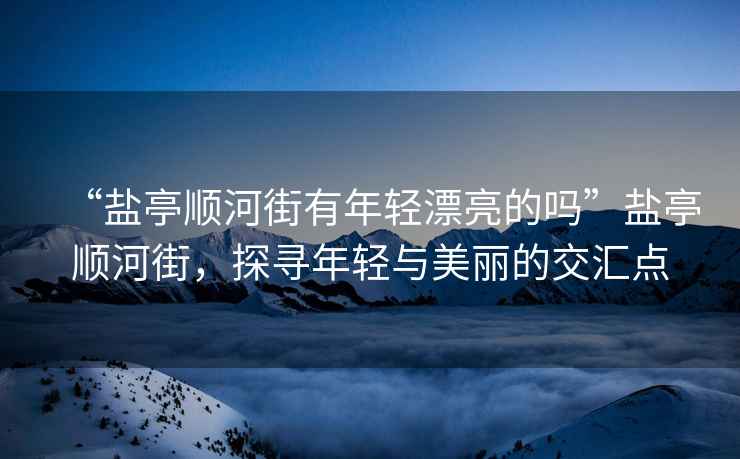 “鹽亭順河街有年輕漂亮的嗎”鹽亭順河街，探尋年輕與美麗的交匯點(diǎn)