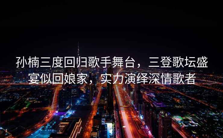 孫楠三度回歸歌手舞臺(tái)，三登歌壇盛宴似回娘家，實(shí)力演繹深情歌者