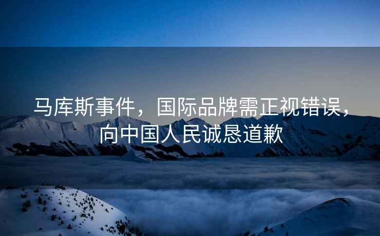 馬庫斯事件，國(guó)際品牌需正視錯(cuò)誤，向中國(guó)人民誠懇道歉