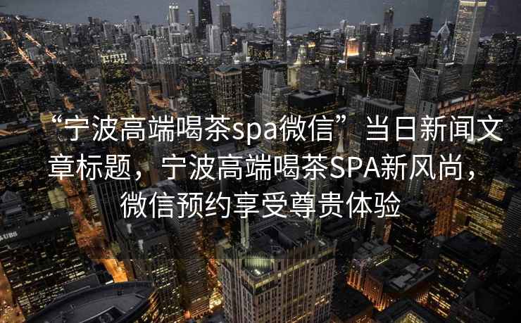 “寧波高端喝茶spa微信”當日新聞文章標題，寧波高端喝茶SPA新風尚，微信預約享受尊貴體驗