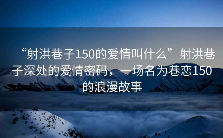 “射洪巷子150的愛情叫什么”射洪巷子深處的愛情密碼，一場名為巷戀150的浪漫故事