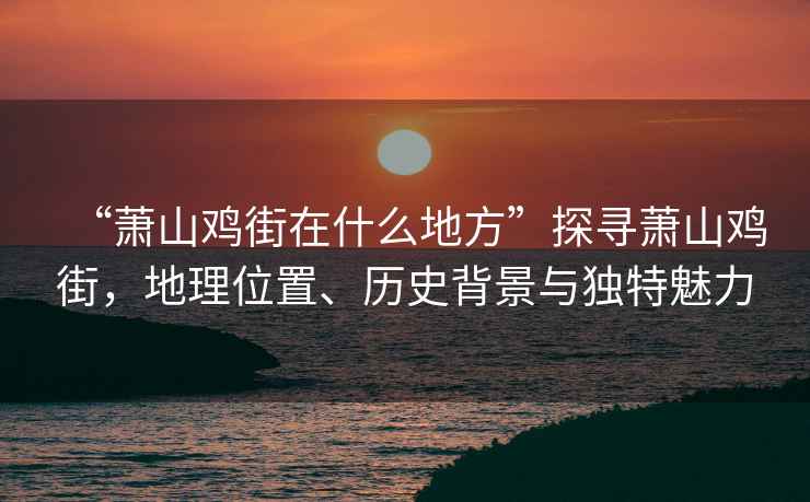 “蕭山雞街在什么地方”探尋蕭山雞街，地理位置、歷史背景與獨特魅力
