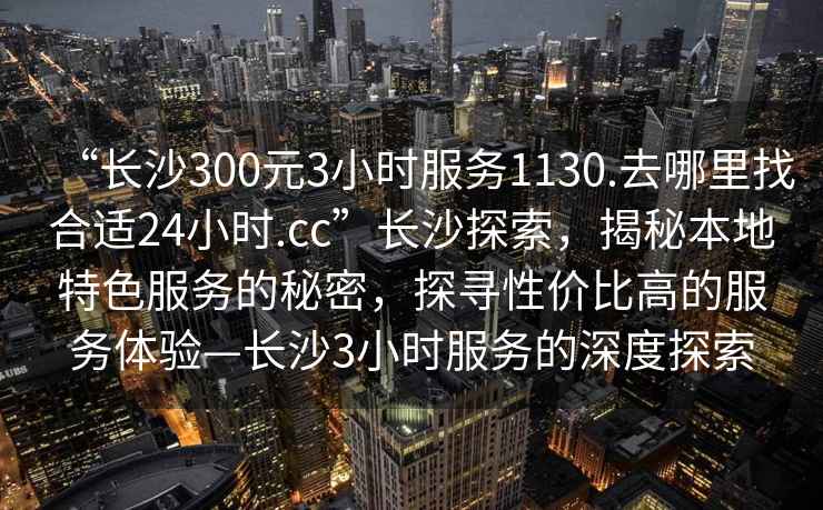 “長沙300元3小時服務(wù)1130.去哪里找合適24小時.cc”長沙探索，揭秘本地特色服務(wù)的秘密，探尋性價比高的服務(wù)體驗—長沙3小時服務(wù)的深度探索