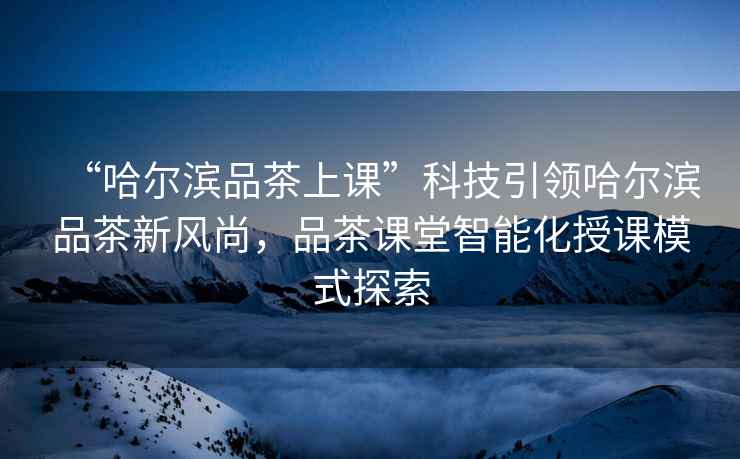 “哈爾濱品茶上課”科技引領(lǐng)哈爾濱品茶新風(fēng)尚，品茶課堂智能化授課模式探索