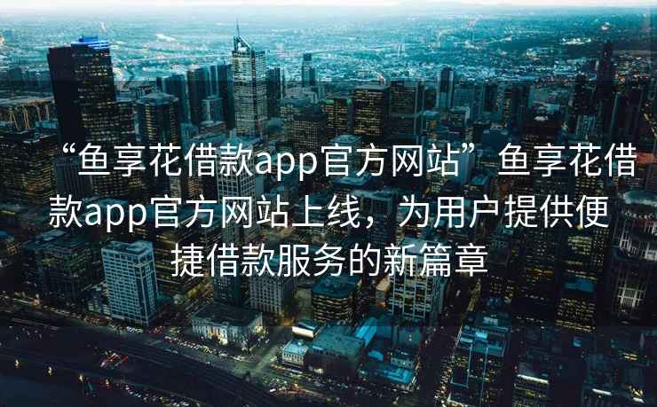 “魚享花借款app官方網(wǎng)站”魚享花借款app官方網(wǎng)站上線，為用戶提供便捷借款服務(wù)的新篇章