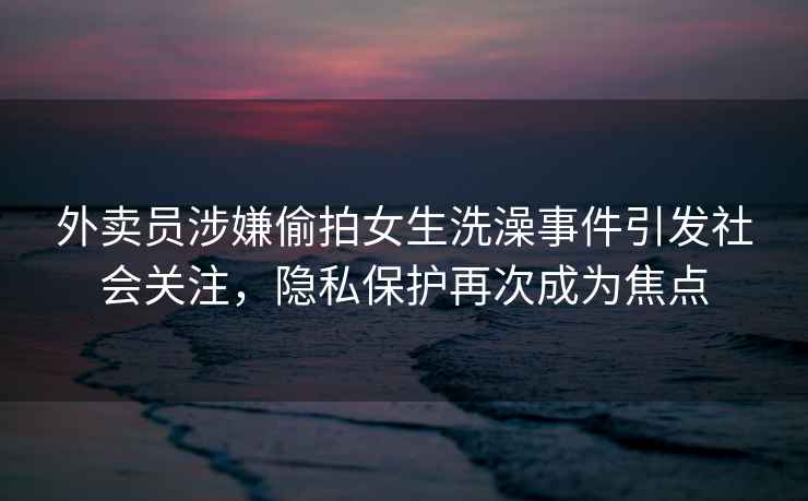 外賣員涉嫌偷拍女生洗澡事件引發(fā)社會關注，隱私保護再次成為焦點