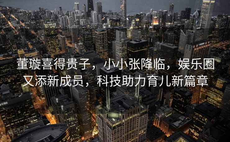 董璇喜得貴子，小小張降臨，娛樂(lè)圈又添新成員，科技助力育兒新篇章