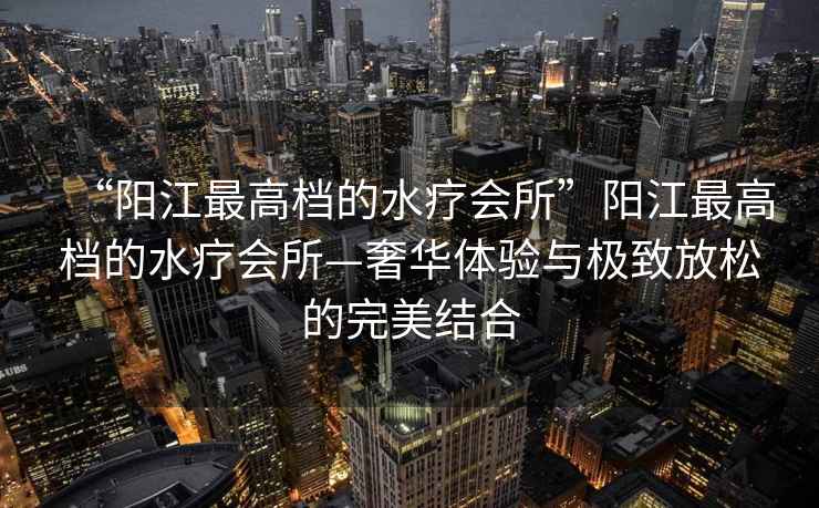 “陽江最高檔的水療會所”陽江最高檔的水療會所—奢華體驗與極致放松的完美結(jié)合