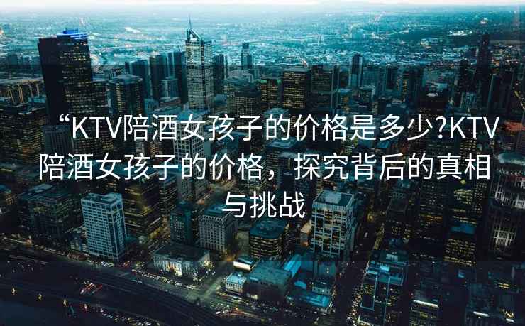 “KTV陪酒女孩子的價格是多少?KTV陪酒女孩子的價格，探究背后的真相與挑戰(zhàn)