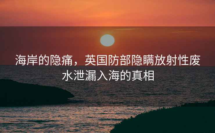 海岸的隱痛，英國防部隱瞞放射性廢水泄漏入海的真相