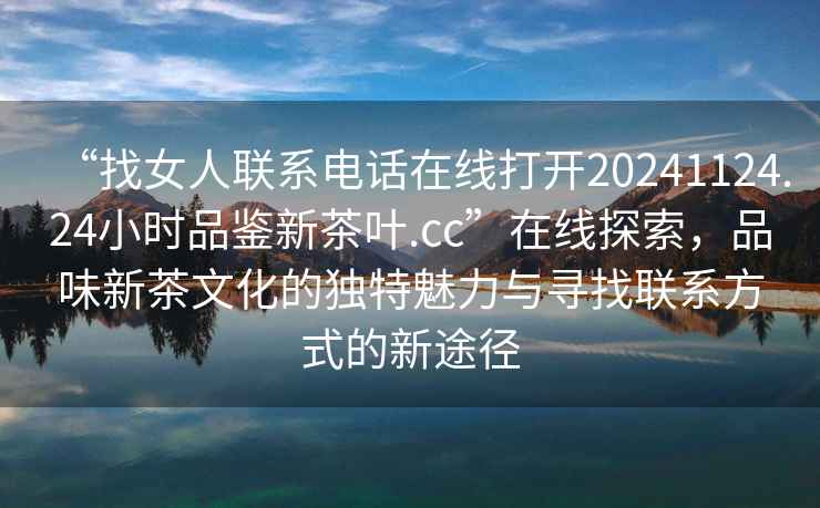 “找女人聯(lián)系電話在線打開20241124.24小時(shí)品鑒新茶葉.cc”在線探索，品味新茶文化的獨(dú)特魅力與尋找聯(lián)系方式的新途徑