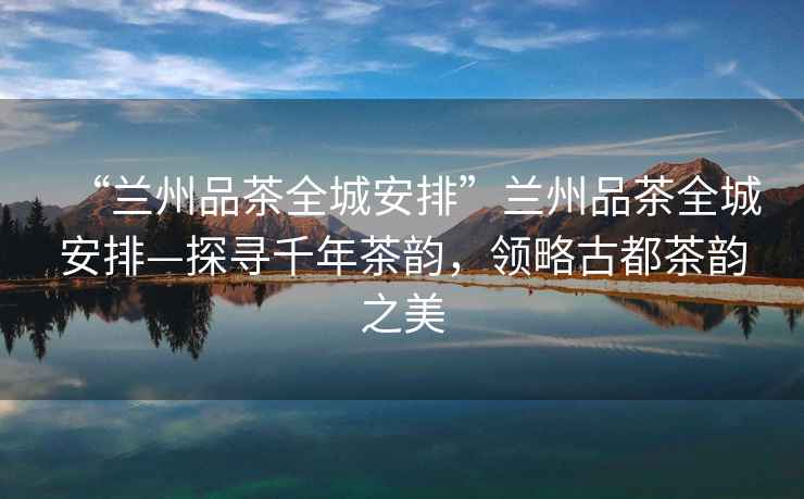 “蘭州品茶全城安排”蘭州品茶全城安排—探尋千年茶韻，領(lǐng)略古都茶韻之美