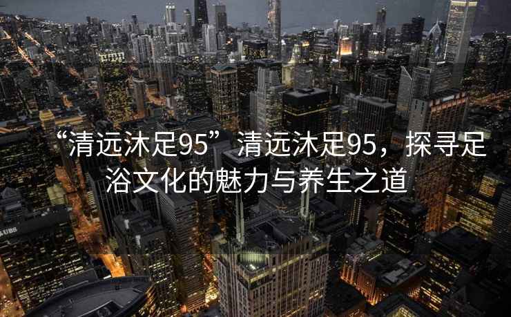 “清遠(yuǎn)沐足95”清遠(yuǎn)沐足95，探尋足浴文化的魅力與養(yǎng)生之道